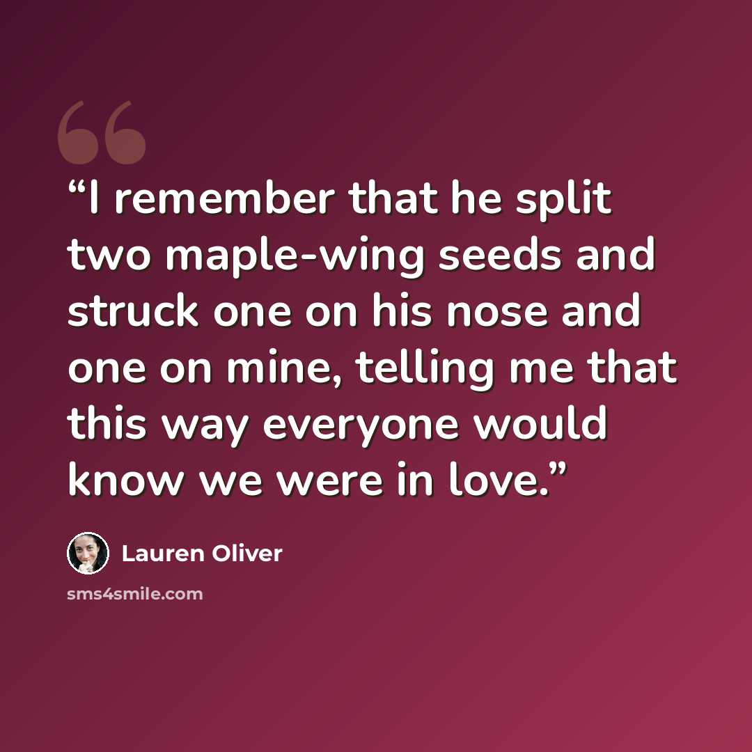 “I remember that he split two maple-wing seeds and struck one on his nose and one on mine, telling me that this way everyone would know we were in love.” quote by Lauren Oliver