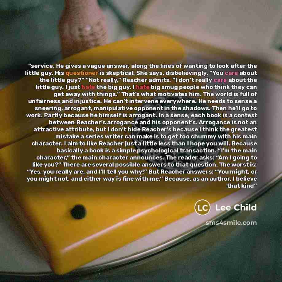“service. He gives a vague answer, along the lines of wanting to look after the little guy. His questioner is skeptical. She says, disbelievingly, “You care about the little guy?” “Not really,” Reacher admits. “I don’t really care about the little guy. I just hate the big guy. I hate big smug…” quote by Lee Child