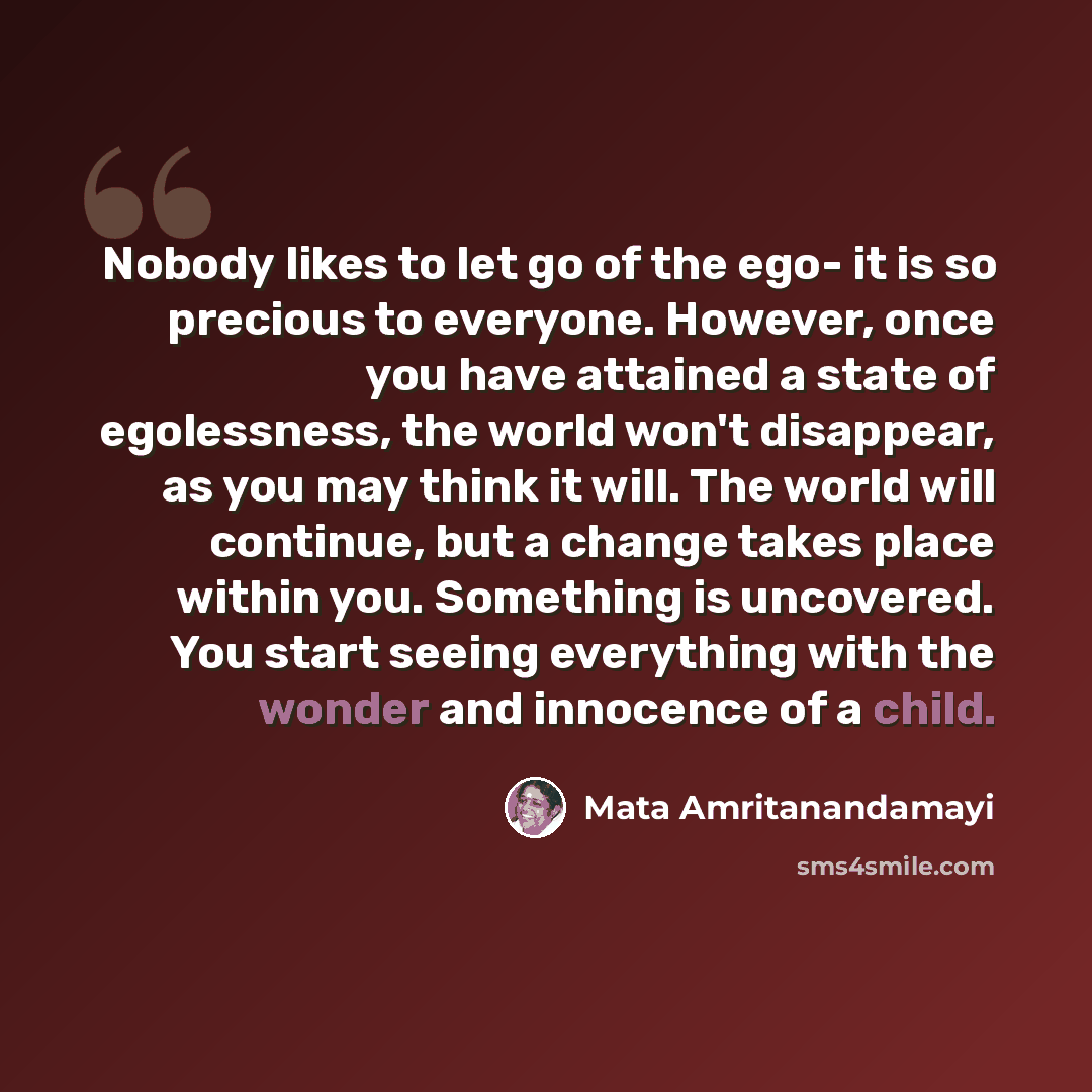 “Nobody likes to let go of the ego- it is so precious to everyone. However, once you have attained a state of egolessness, the world won't disappear, as you may think it will. The world will continue, but a change takes place within you. Something is uncovered. You start seeing everything with the…” quote by Mata Amritanandamayi