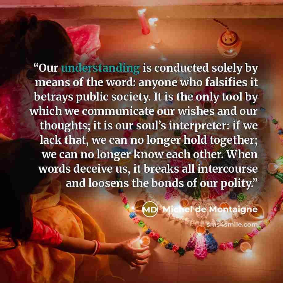 “Our understanding is conducted solely by means of the word: anyone who falsifies it betrays public society. It is the only tool by which we communicate our wishes and our thoughts; it is our soul’s interpreter: if we lack that, we can no longer hold together; we can no longer know each other. When…” quote by Michel de Montaigne
