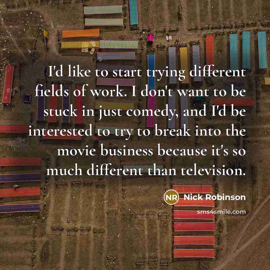 “I'd like to start trying different fields of work. I don't want to be stuck in just comedy, and I'd be interested to try to break into the movie business because it's so much different than television.” quote by Nick Robinson