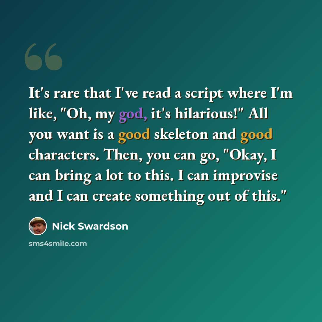 “It's rare that I've read a script where I'm like, "Oh, my god, it's hilarious!" All you want is a good skeleton and good characters. Then, you can go, "Okay, I can bring a lot to this. I can improvise and I can create something out of this."” quote by Nick Swardson