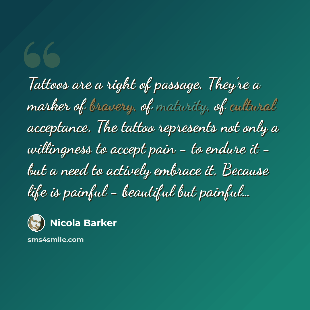 “Tattoos are a right of passage. They're a marker of bravery, of maturity, of cultural acceptance. The tattoo represents not only a willingness to accept pain - to endure it - but a need to actively embrace it. Because life is painful - beautiful but painful…” quote by Nicola Barker