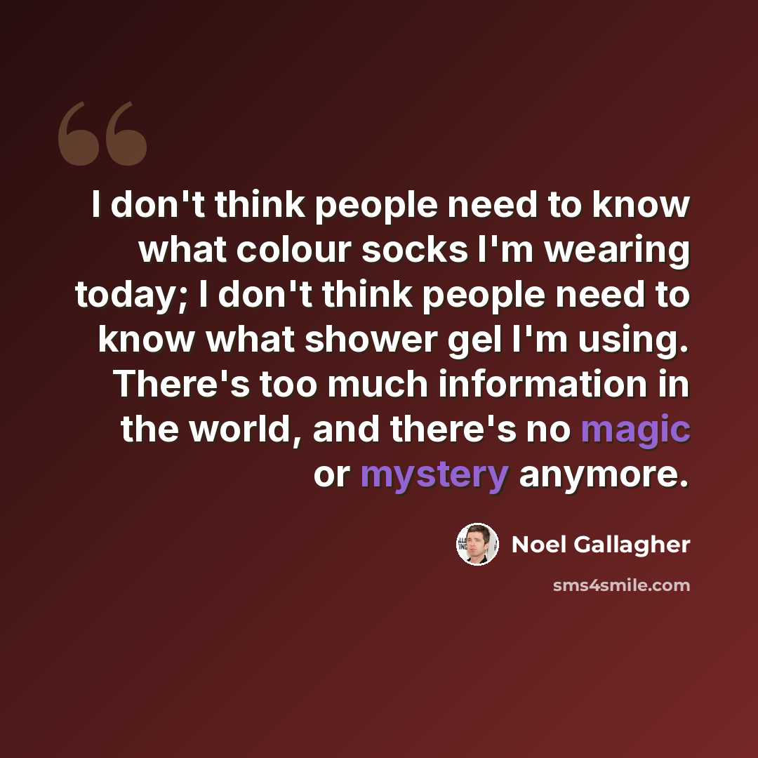 “I don't think people need to know what colour socks I'm wearing today; I don't think people need to know what shower gel I'm using. There's too much information in the world, and there's no magic or mystery anymore.” quote by Noel Gallagher