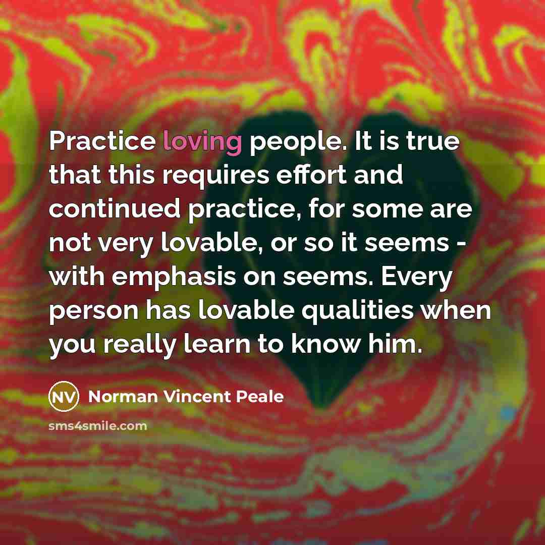 “Practice loving people. It is true that this requires effort and continued practice, for some are not very lovable, or so it seems - with emphasis on seems. Every person has lovable qualities when you really learn to know him.” quote by Norman Vincent Peale