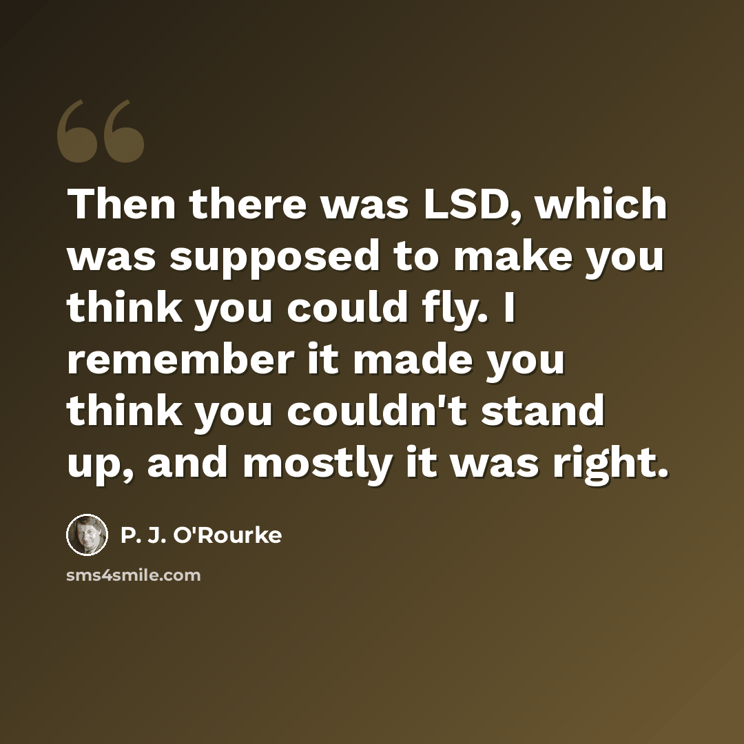 “Then there was LSD, which was supposed to make you think you could fly. I remember it made you think you couldn't stand up, and mostly it was right.” quote by P. J. O'Rourke