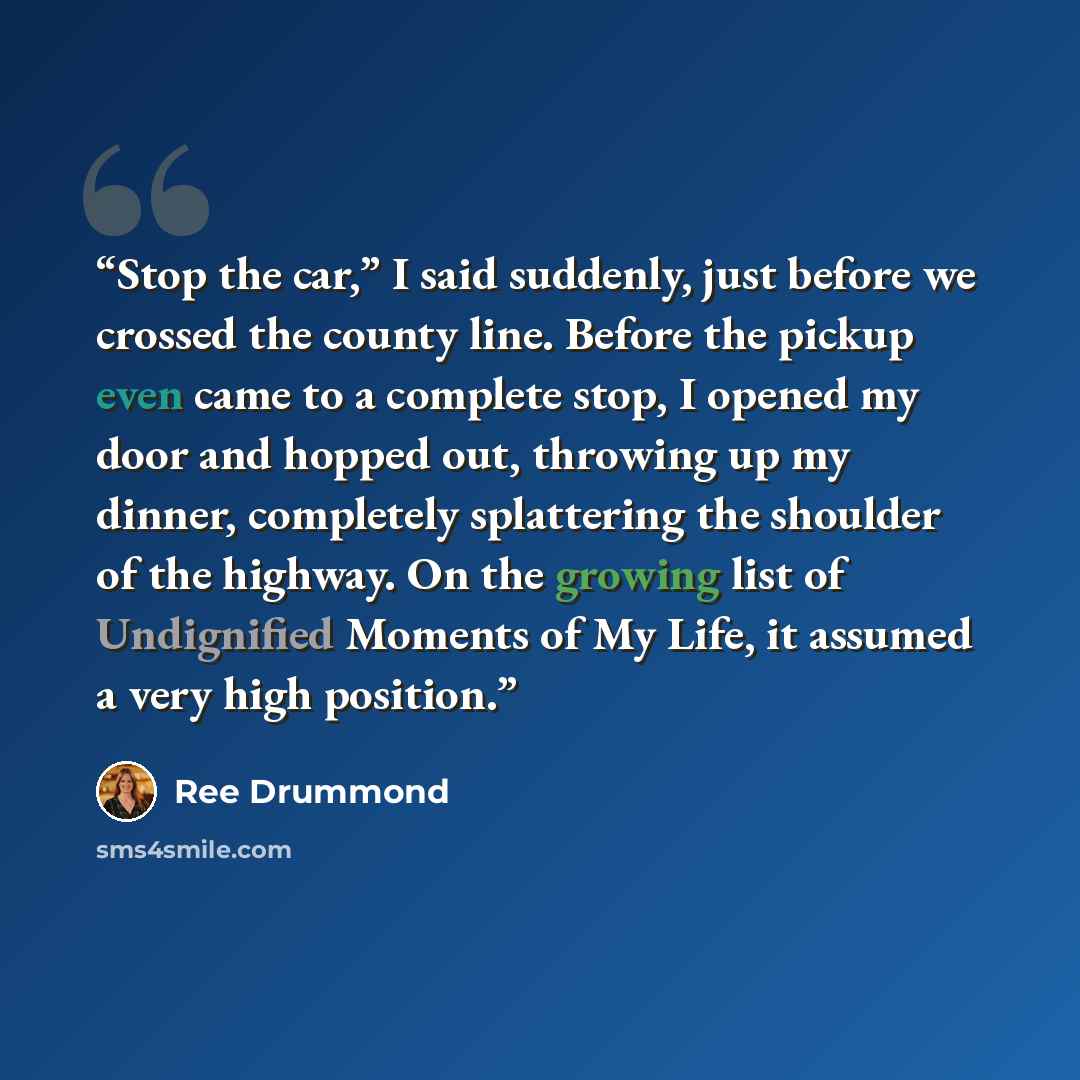“Stop the car,” I said suddenly, just before we crossed the county line. Before the pickup even came to a complete stop, I opened my door and hopped out, throwing up my dinner, completely splattering the shoulder of the highway. On the growing list of Undignified Moments of My Life, it assumed a…” quote by Ree Drummond