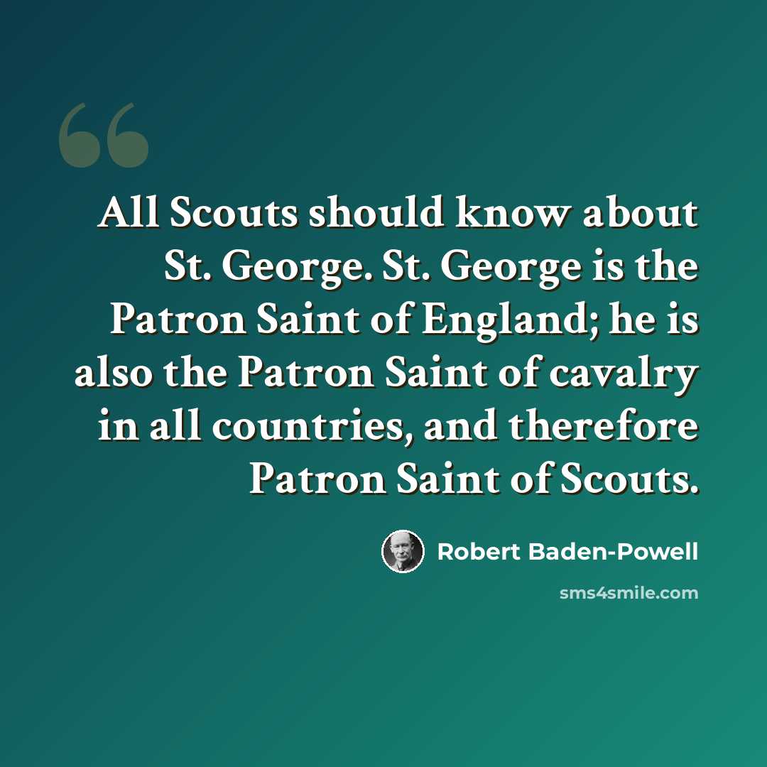“All Scouts should know about St. George. St. George is the Patron Saint of England; he is also the Patron Saint of cavalry in all countries, and therefore Patron Saint of Scouts.” quote by Robert Baden-Powell