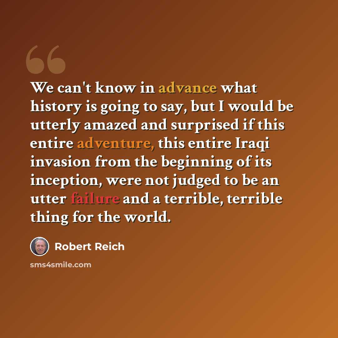 “We can't know in advance what history is going to say, but I would be utterly amazed and surprised if this entire adventure, this entire Iraqi invasion from the beginning of its inception, were not judged to be an utter failure and a terrible, terrible thing for the world.” quote by Robert Reich