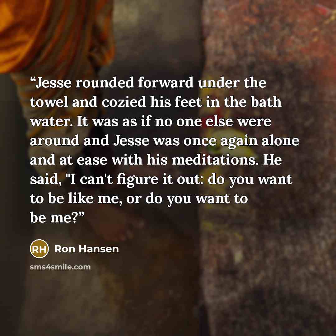“Jesse rounded forward under the towel and cozied his feet in the bath water. It was as if no one else were around and Jesse was once again alone and at ease with his meditations. He said, "I can't figure it out: do you want to be like me, or do you want to be me?” quote by Ron Hansen