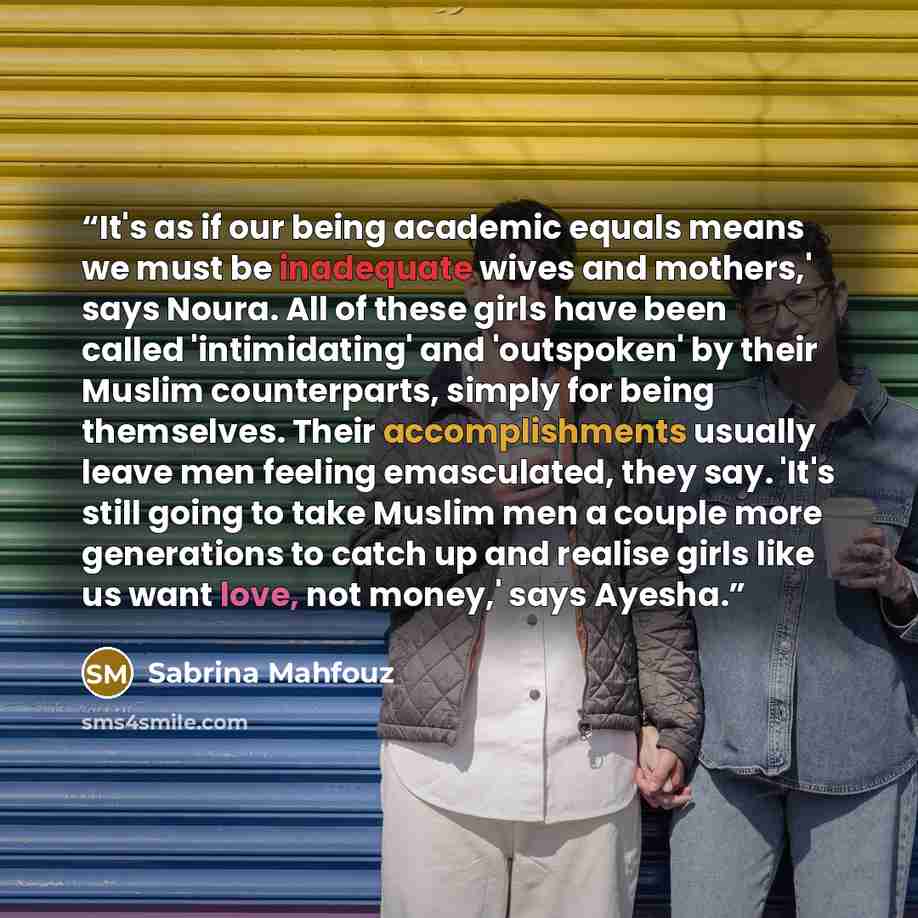 “It's as if our being academic equals means we must be inadequate wives and mothers,' says Noura. All of these girls have been called 'intimidating' and 'outspoken' by their Muslim counterparts, simply for being themselves. Their accomplishments usually leave men feeling emasculated, they say…” quote by Sabrina Mahfouz