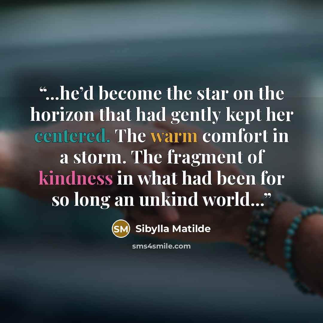 “...he’d become the star on the horizon that had gently kept her centered. The warm comfort in a storm. The fragment of kindness in what had been for so long an unkind world...” quote by Sibylla Matilde