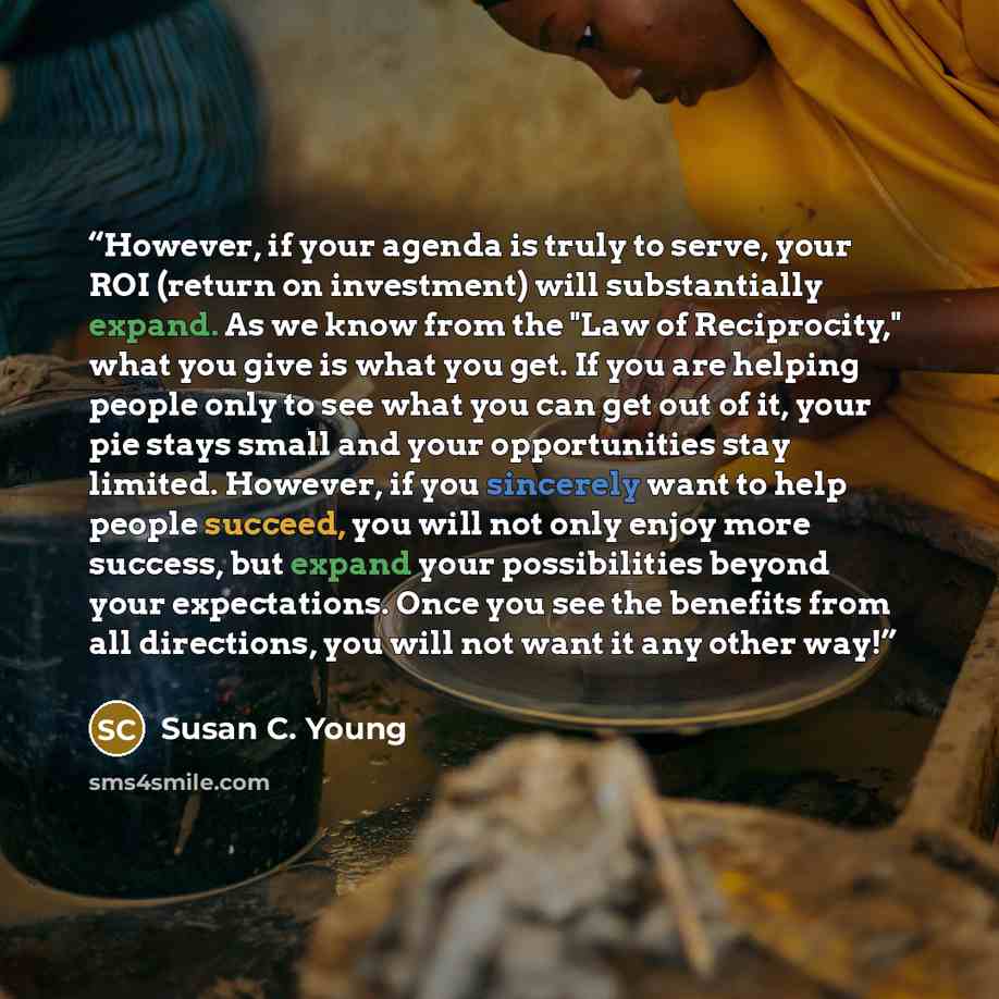 “However, if your agenda is truly to serve, your ROI (return on investment) will substantially expand. As we know from the "Law of Reciprocity," what you give is what you get. If you are helping people only to see what you can get out of it, your pie stays small and your opportunities stay limited…” quote by Susan C. Young