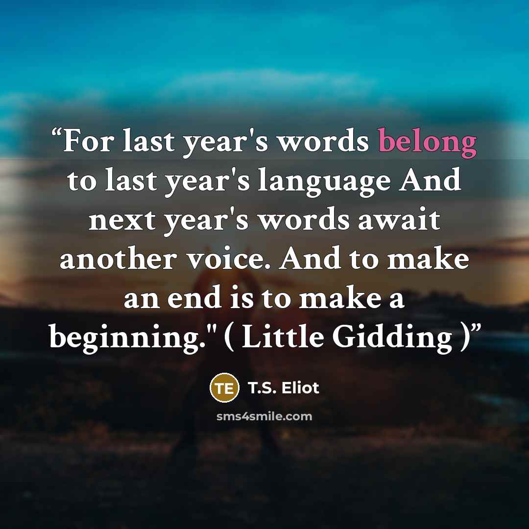 “For last year's words belong to last year's language And next year's words await another voice. And to make an end is to make a beginning." ( Little Gidding )” quote by T.S. Eliot