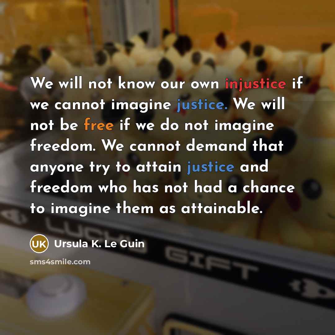 “We will not know our own injustice if we cannot imagine justice. We will not be free if we do not imagine freedom. We cannot demand that anyone try to attain justice and freedom who has not had a chance to imagine them as attainable.” quote by Ursula K. Le Guin