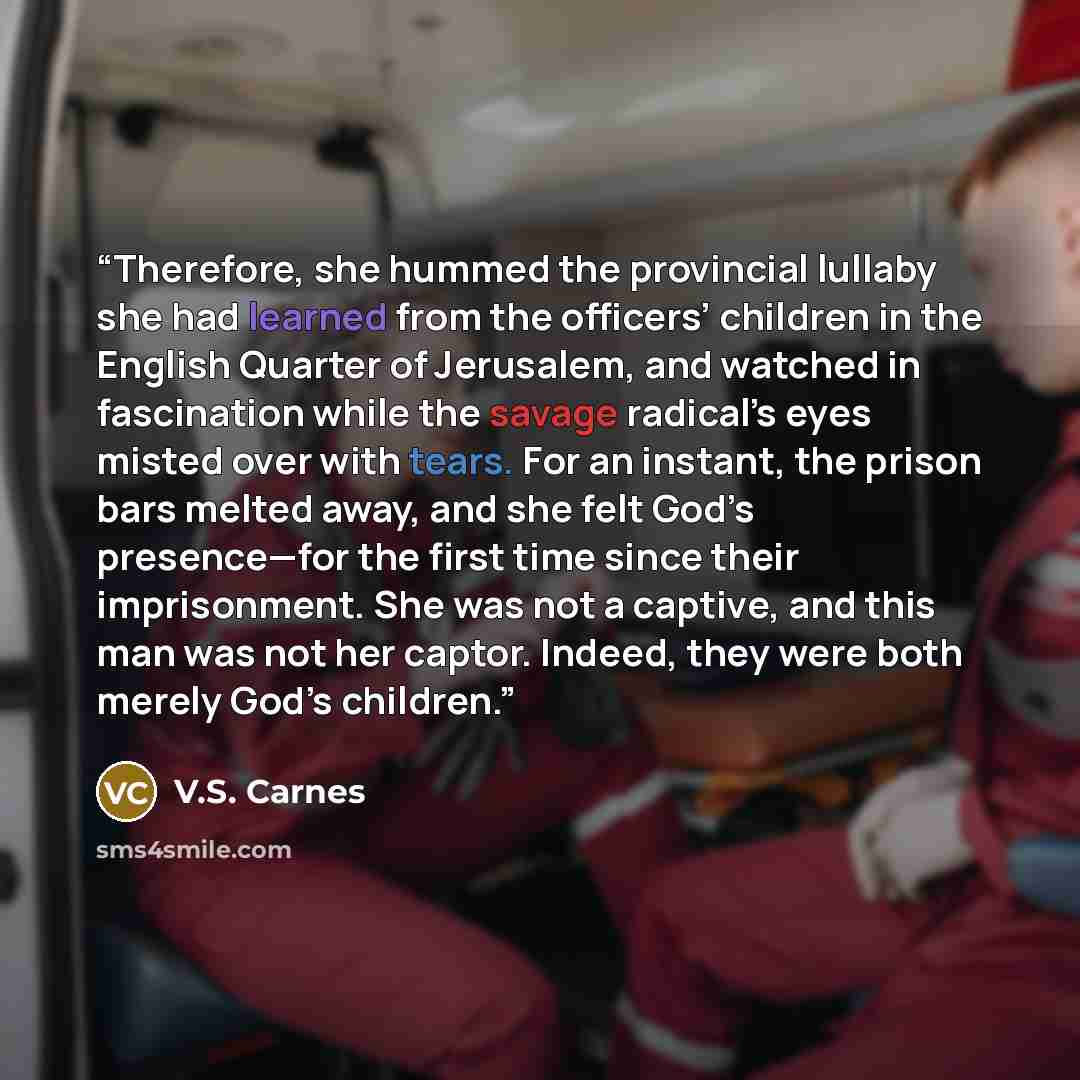 “Therefore, she hummed the provincial lullaby she had learned from the officers’ children in the English Quarter of Jerusalem, and watched in fascination while the savage radical’s eyes misted over with tears. For an instant, the prison bars melted away, and she felt God’s presence—for the first…” quote by V.S. Carnes