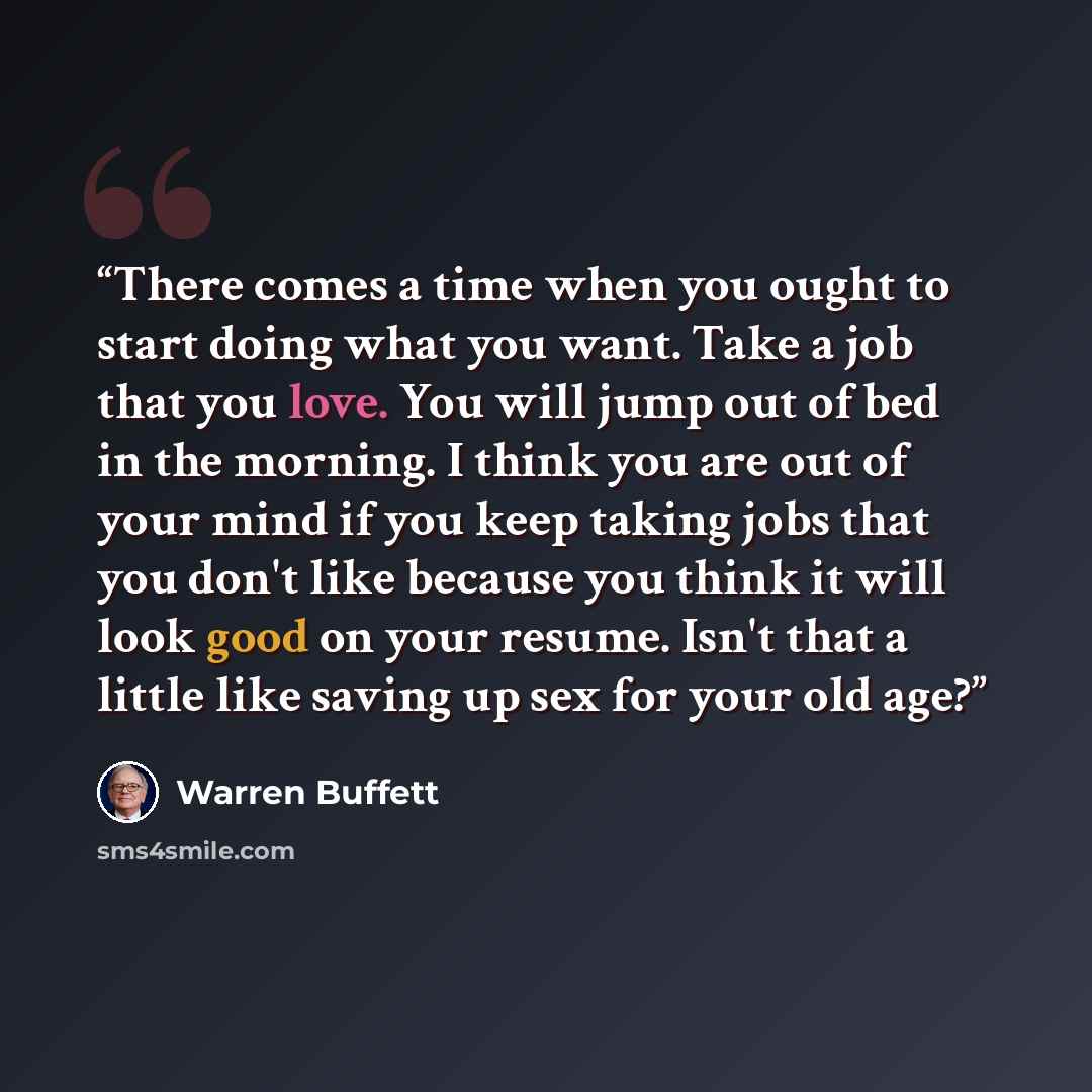 “There comes a time when you ought to start doing what you want. Take a job that you love. You will jump out of bed in the morning. I think you are out of your mind if you keep taking jobs that you don't like because you think it will look good on your resume. Isn't that a little like saving up sex…” quote by Warren Buffett