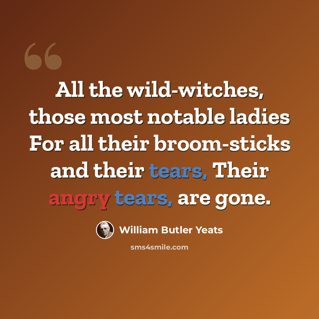 “All the wild-witches, those most notable ladies For all their broom-sticks and their tears, Their angry tears, are gone.” quote by William Butler Yeats