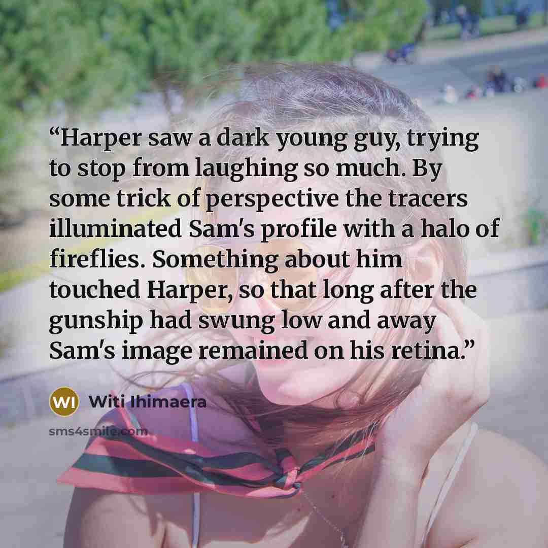 “Harper saw a dark young guy, trying to stop from laughing so much. By some trick of perspective the tracers illuminated Sam's profile with a halo of fireflies. Something about him touched Harper, so that long after the gunship had swung low and away Sam's image remained on his retina.” quote by Witi Ihimaera