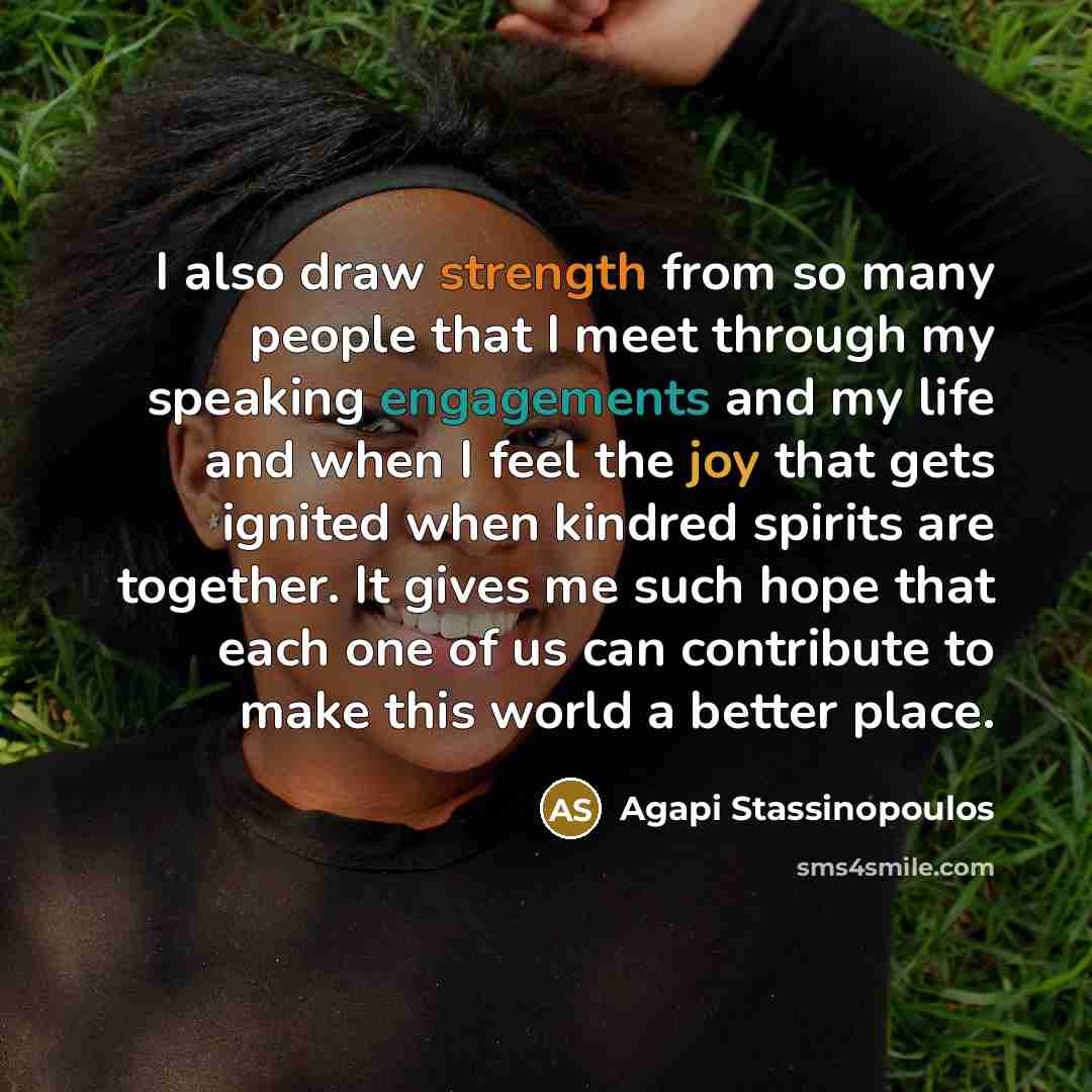 “I also draw strength from so many people that I meet through my speaking engagements and my life and when I feel the joy that gets ignited when kindred spirits are together. It gives me such hope that each one of us can contribute to make this world a better place.” quote by Agapi Stassinopoulos