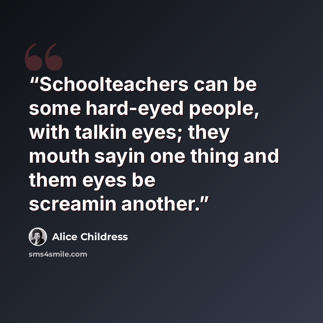 “Schoolteachers can be some hard-eyed people, with talkin eyes; they mouth sayin one thing and them eyes be screamin another.” quote by Alice Childress