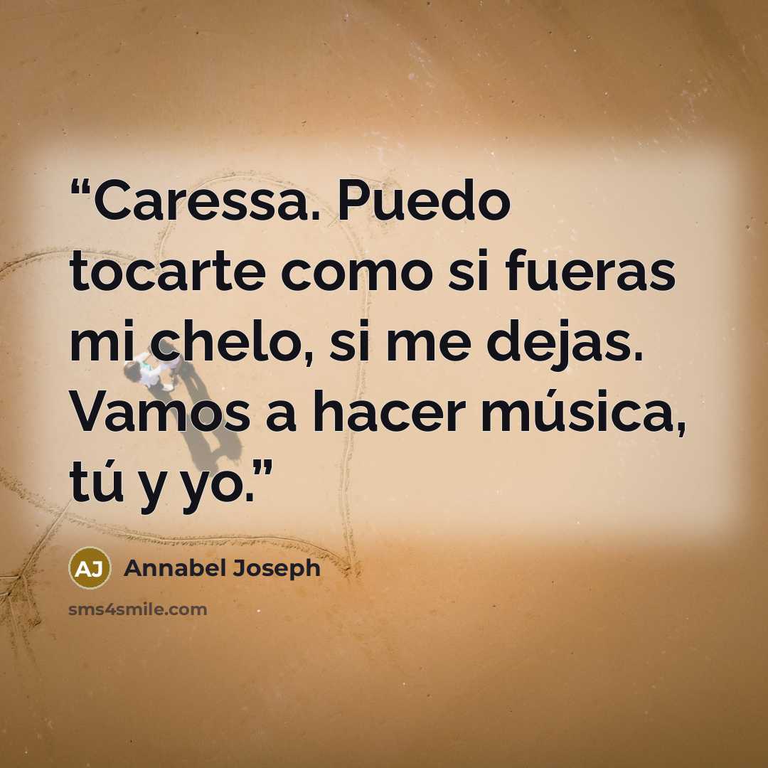 “Caressa. Puedo tocarte como si fueras mi chelo, si me dejas. Vamos a hacer música, tú y yo.” quote by Annabel Joseph
