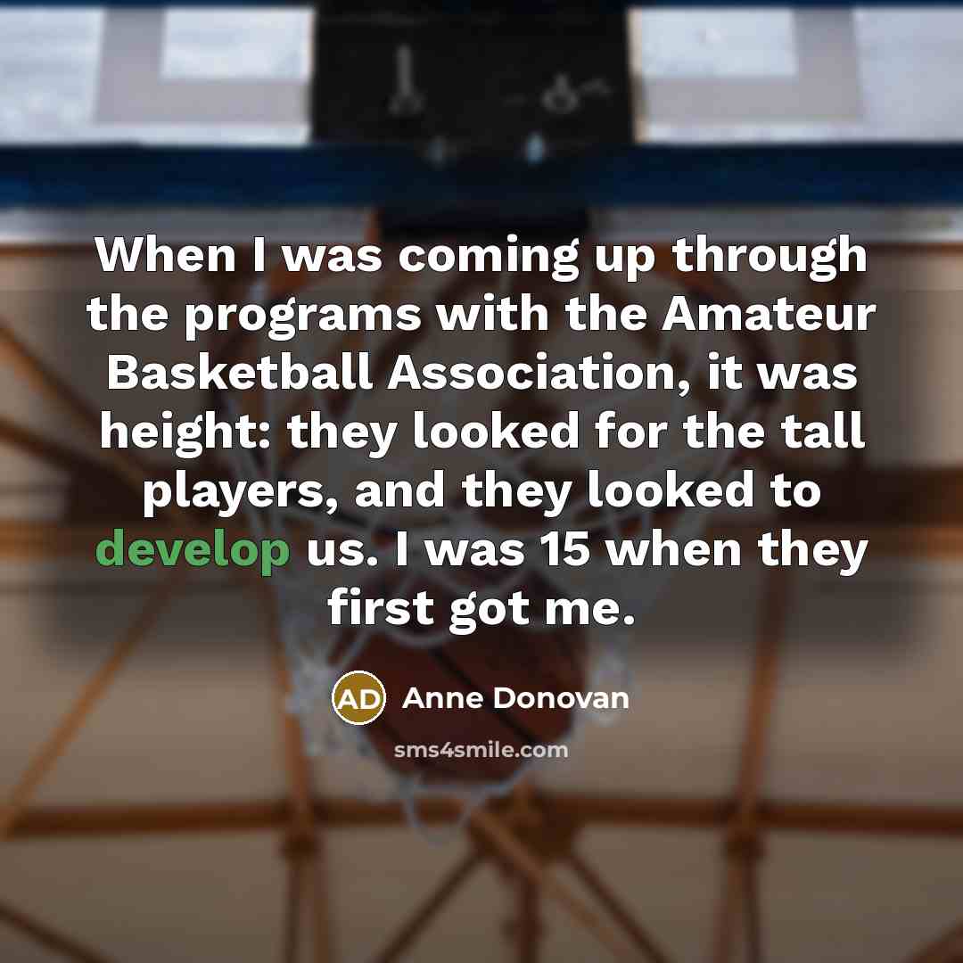 “When I was coming up through the programs with the Amateur Basketball Association, it was height: they looked for the tall players, and they looked to develop us. I was 15 when they first got me.” quote by Anne Donovan