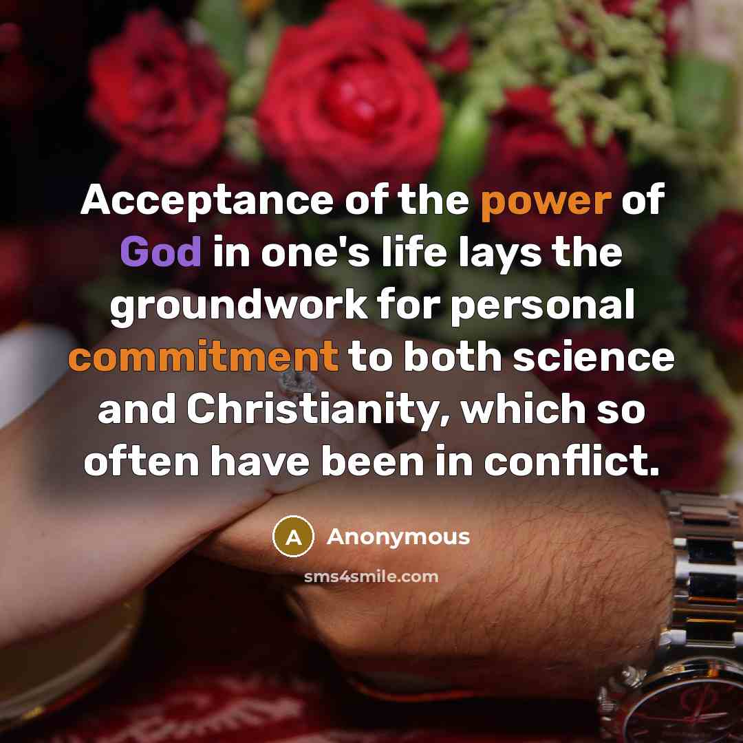 “Acceptance of the power of God in one's life lays the groundwork for personal commitment to both science and Christianity, which so often have been in conflict.” quote by Anonymous
