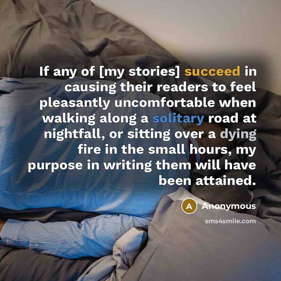 “If any of [my stories] succeed in causing their readers to feel pleasantly uncomfortable when walking along a solitary road at nightfall, or sitting over a dying fire in the small hours, my purpose in writing them will have been attained.” quote by Anonymous