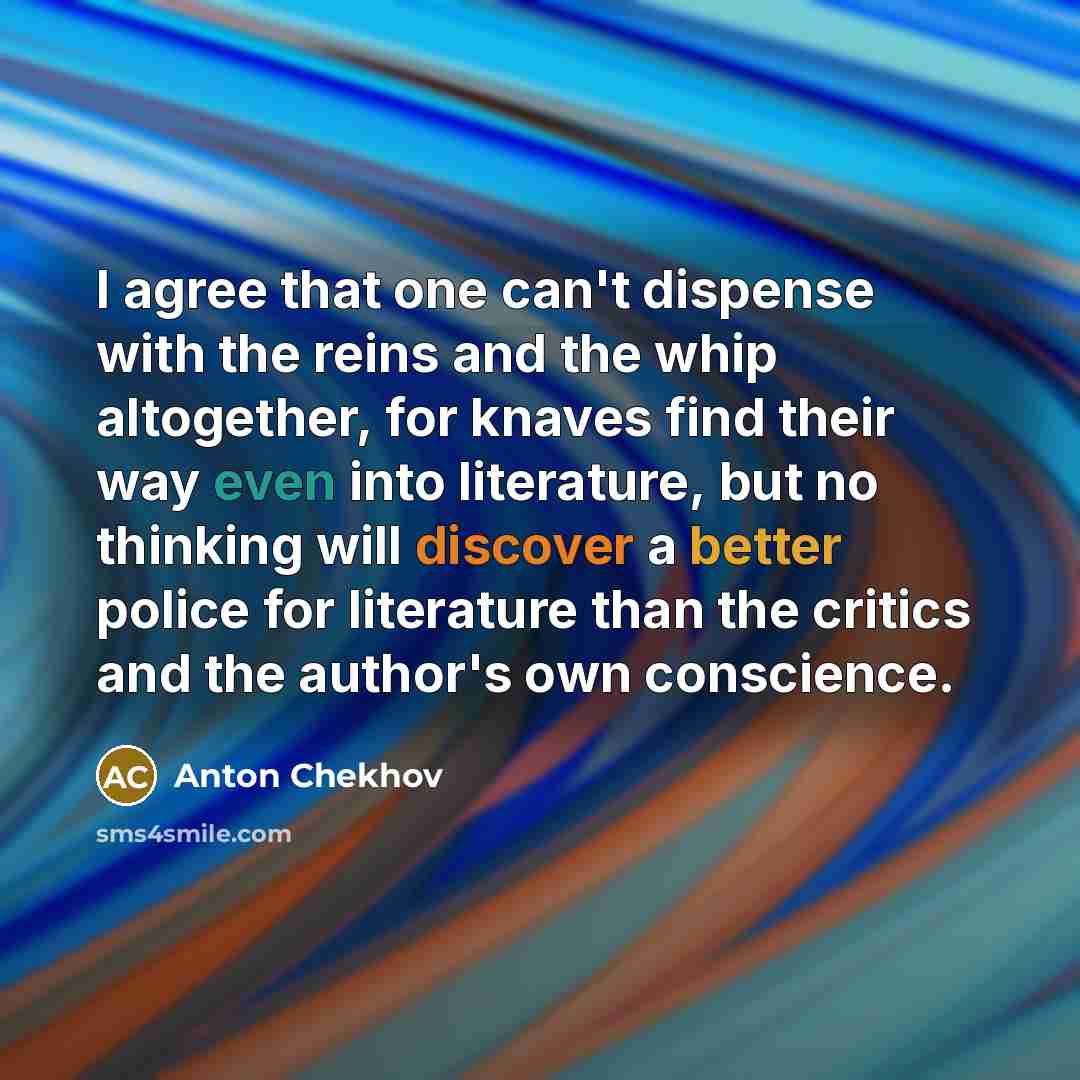 “I agree that one can't dispense with the reins and the whip altogether, for knaves find their way even into literature, but no thinking will discover a better police for literature than the critics and the author's own conscience.” quote by Anton Chekhov