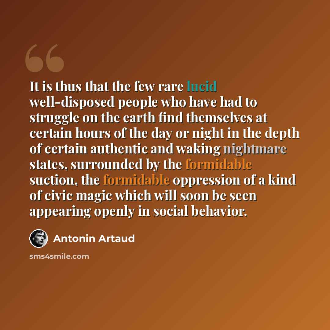 “It is thus that the few rare lucid well-disposed people who have had to struggle on the earth find themselves at certain hours of the day or night in the depth of certain authentic and waking nightmare states, surrounded by the formidable suction, the formidable oppression of a kind of civic magic…” quote by Antonin Artaud
