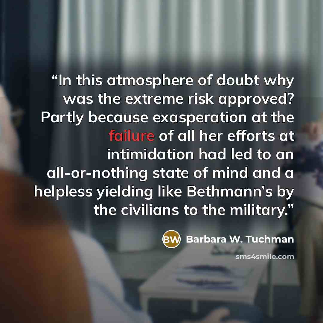 “In this atmosphere of doubt why was the extreme risk approved? Partly because exasperation at the failure of all her efforts at intimidation had led to an all-or-nothing state of mind and a helpless yielding like Bethmann’s by the civilians to the military.” quote by Barbara W. Tuchman