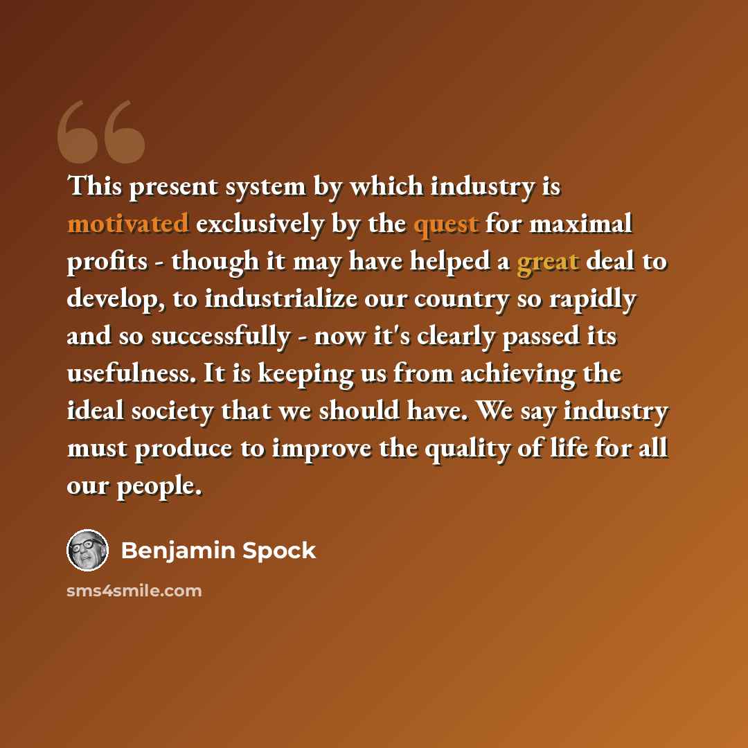 “This present system by which industry is motivated exclusively by the quest for maximal profits - though it may have helped a great deal to develop, to industrialize our country so rapidly and so successfully - now it's clearly passed its usefulness. It is keeping us from achieving the ideal…” quote by Benjamin Spock