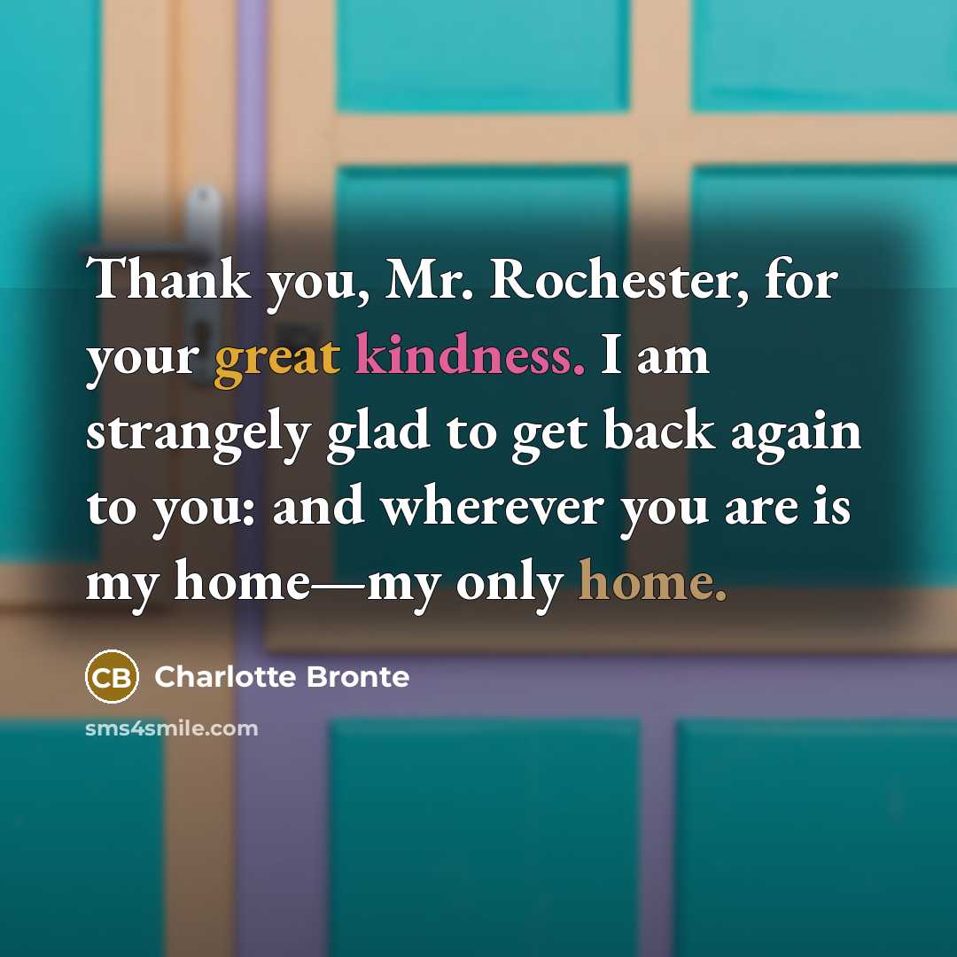 “Thank you, Mr. Rochester, for your great kindness. I am strangely glad to get back again to you: and wherever you are is my home—my only home.” quote by Charlotte Bronte