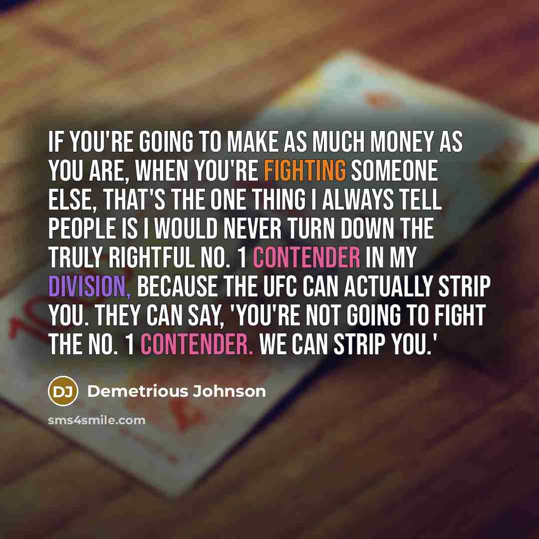 “If you're going to make as much money as you are, when you're fighting someone else, that's the one thing I always tell people is I would never turn down the truly rightful No. 1 contender in my division, because the UFC can actually strip you. They can say, 'You're not going to fight the No. 1…” quote by Demetrious Johnson