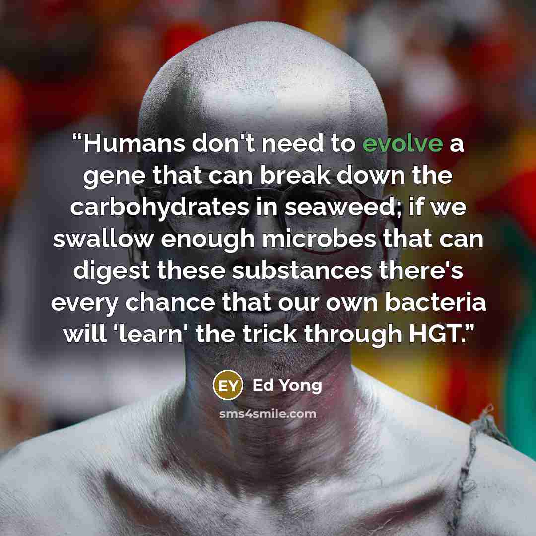 “Humans don't need to evolve a gene that can break down the carbohydrates in seaweed; if we swallow enough microbes that can digest these substances there's every chance that our own bacteria will 'learn' the trick through HGT.” quote by Ed Yong