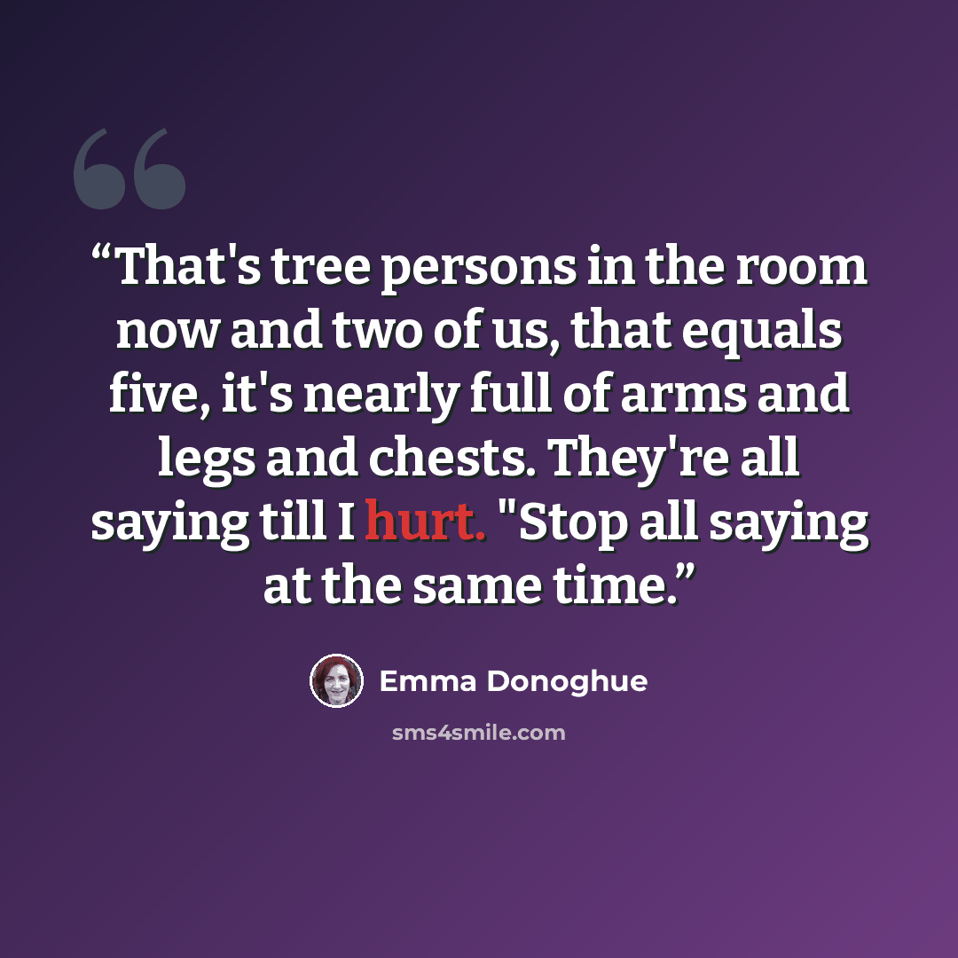 “That's tree persons in the room now and two of us, that equals five, it's nearly full of arms and legs and chests. They're all saying till I hurt. "Stop all saying at the same time.” quote by Emma Donoghue