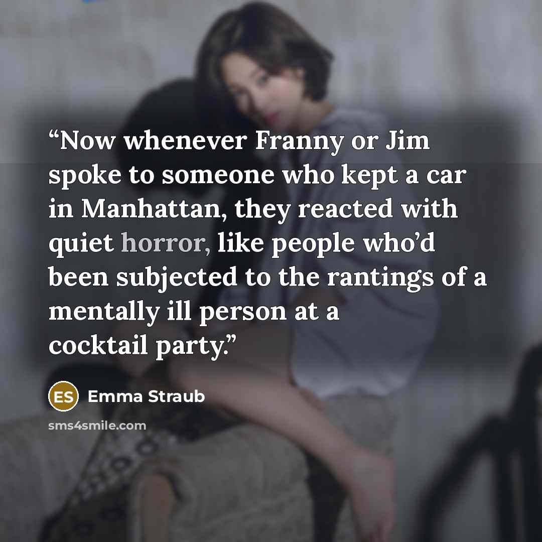 “Now whenever Franny or Jim spoke to someone who kept a car in Manhattan, they reacted with quiet horror, like people who’d been subjected to the rantings of a mentally ill person at a cocktail party.” quote by Emma Straub