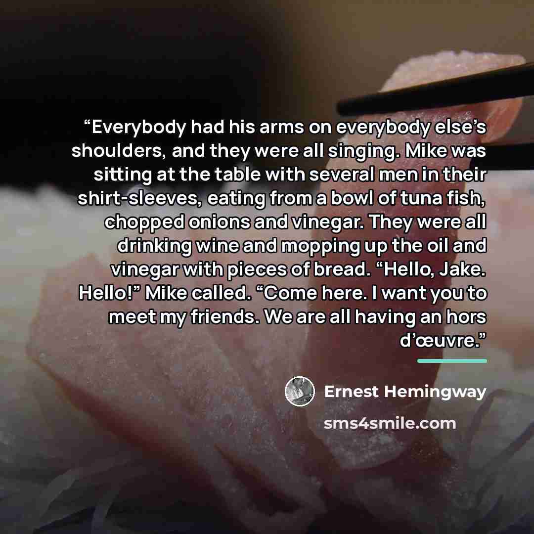 “Everybody had his arms on everybody else’s shoulders, and they were all singing. Mike was sitting at the table with several men in their shirt-sleeves, eating from a bowl of tuna fish, chopped onions and vinegar. They were all drinking wine and mopping up the oil and vinegar with pieces of bread…” quote by Ernest Hemingway