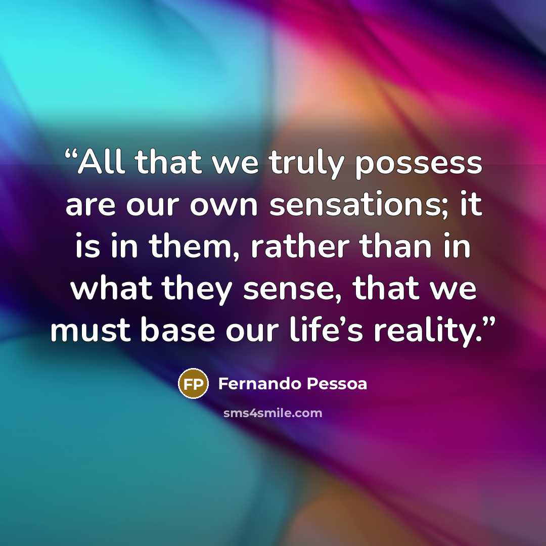 “All that we truly possess are our own sensations; it is in them, rather than in what they sense, that we must base our life’s reality.” quote by Fernando Pessoa