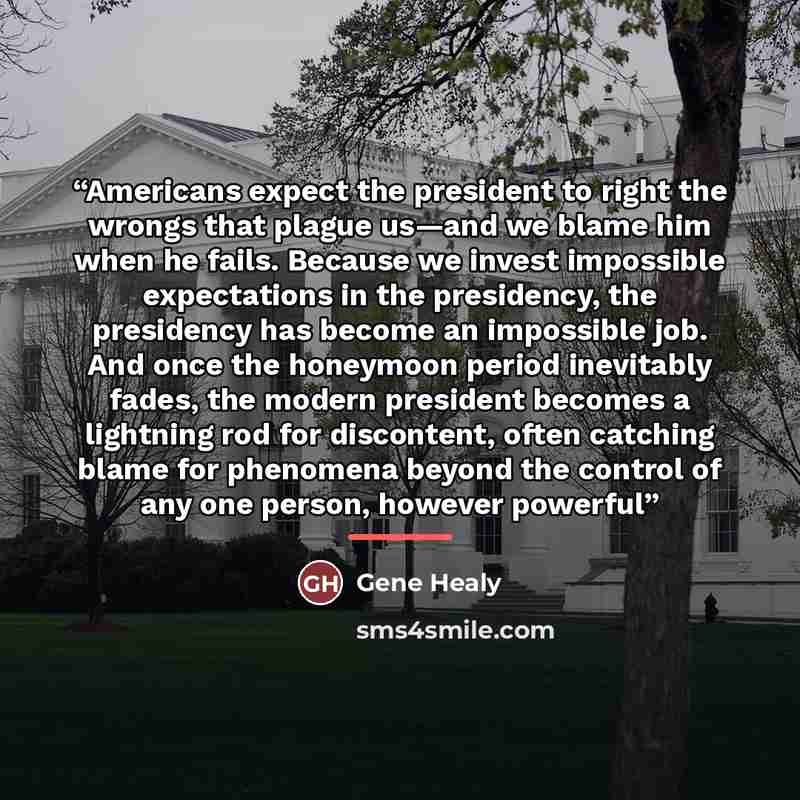 “Americans expect the president to right the wrongs that plague us—and we blame him when he fails. Because we invest impossible expectations in the presidency, the presidency has become an impossible job. And once the honeymoon period inevitably fades, the modern president becomes a lightning rod…” quote by Gene Healy