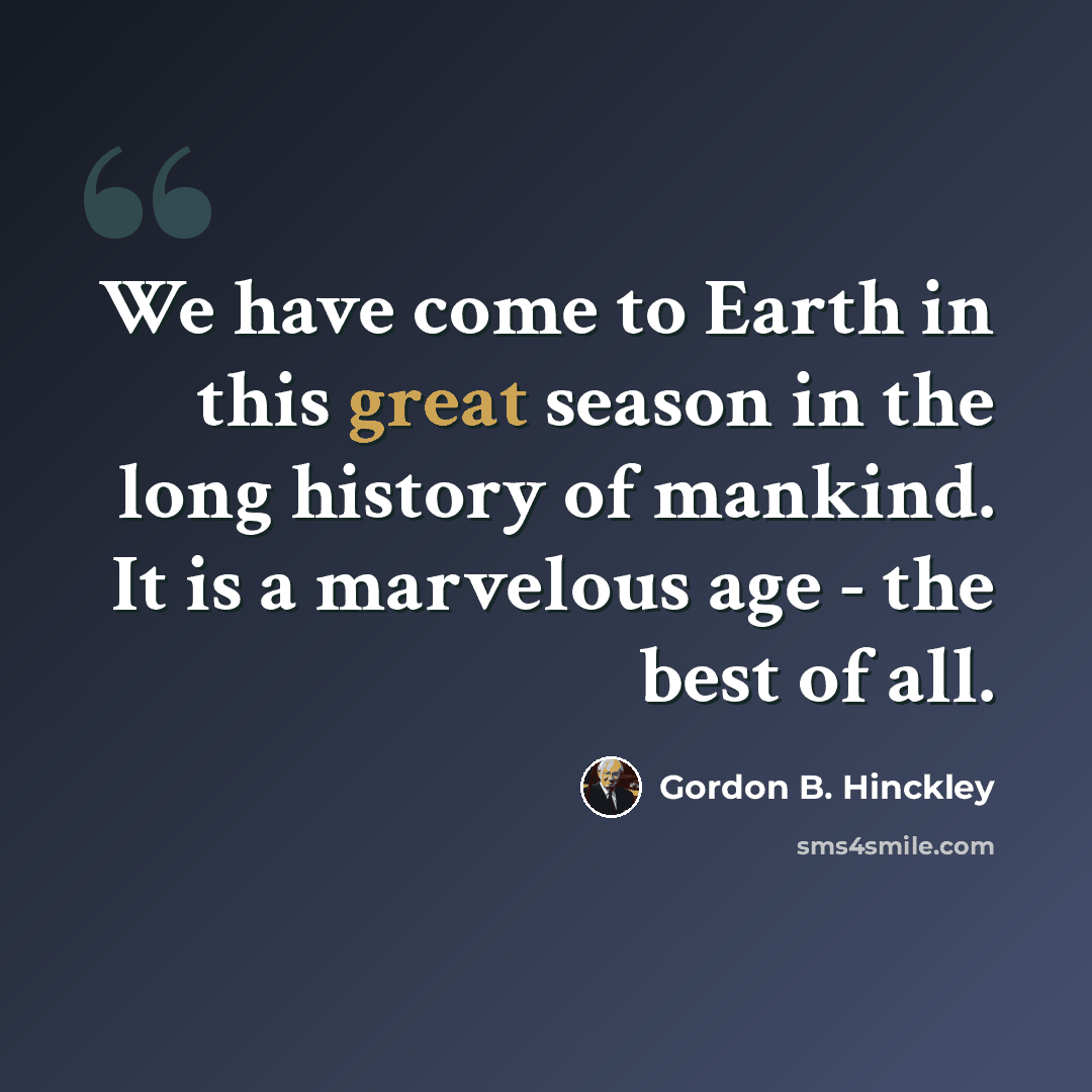 “We have come to Earth in this great season in the long history of mankind. It is a marvelous age - the best of all.” quote by Gordon B. Hinckley