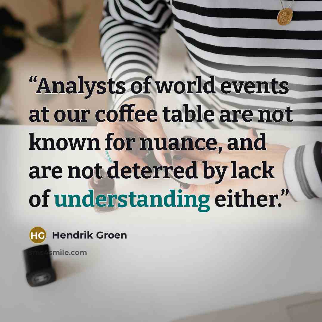 “Analysts of world events at our coffee table are not known for nuance, and are not deterred by lack of understanding either.” quote by Hendrik Groen