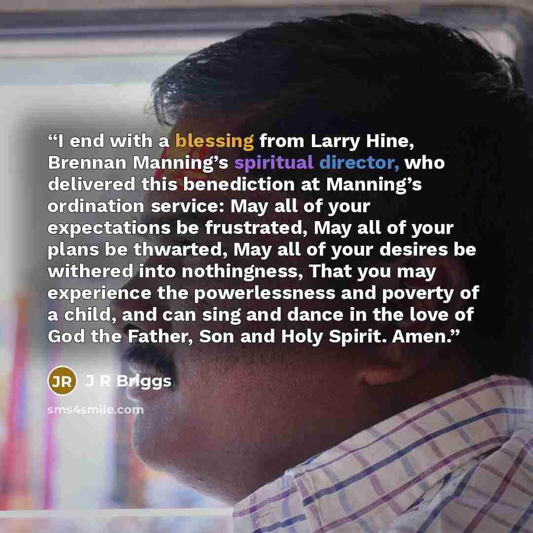 “I end with a blessing from Larry Hine, Brennan Manning’s spiritual director, who delivered this benediction at Manning’s ordination service: May all of your expectations be frustrated, May all of your plans be thwarted, May all of your desires be withered into nothingness, That you may experience…” quote by J R Briggs