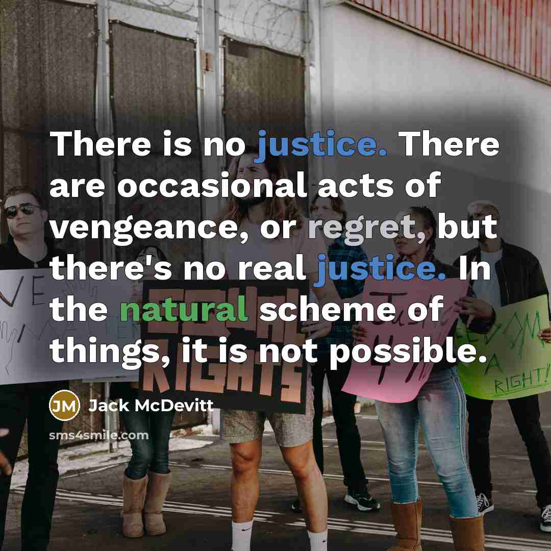 “There is no justice. There are occasional acts of vengeance, or regret, but there's no real justice. In the natural scheme of things, it is not possible.” quote by Jack McDevitt