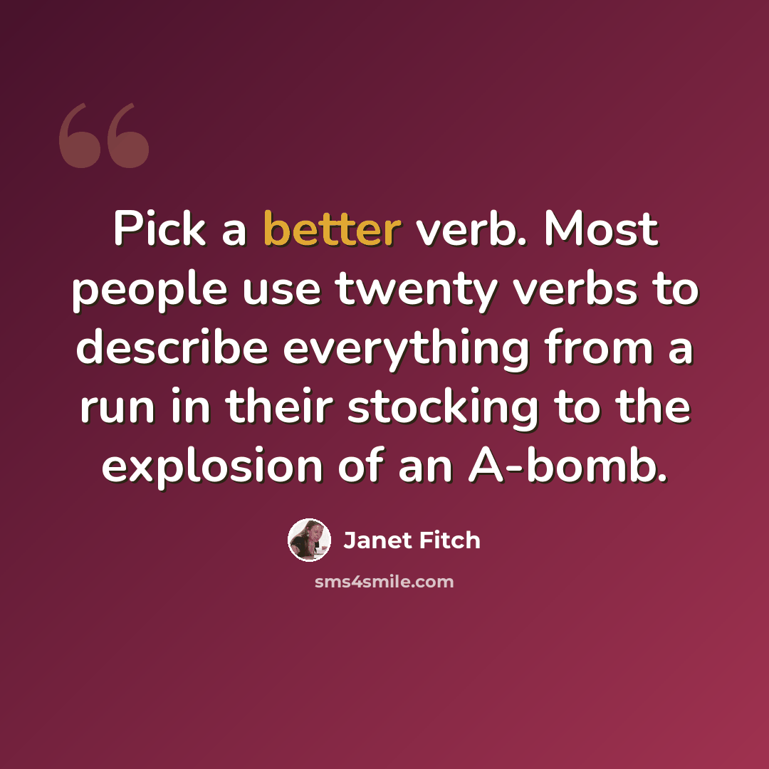 “Pick a better verb. Most people use twenty verbs to describe everything from a run in their stocking to the explosion of an A-bomb.” quote by Janet Fitch