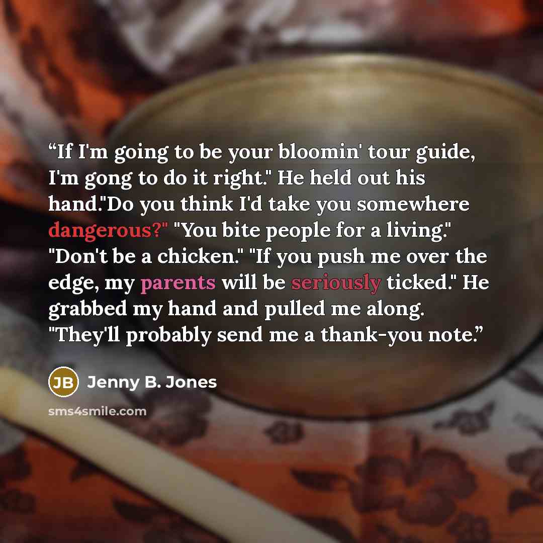 “If I'm going to be your bloomin' tour guide, I'm gong to do it right." He held out his hand."Do you think I'd take you somewhere dangerous?" "You bite people for a living." "Don't be a chicken." "If you push me over the edge, my parents will be seriously ticked." He grabbed my hand and pulled me…” quote by Jenny B. Jones