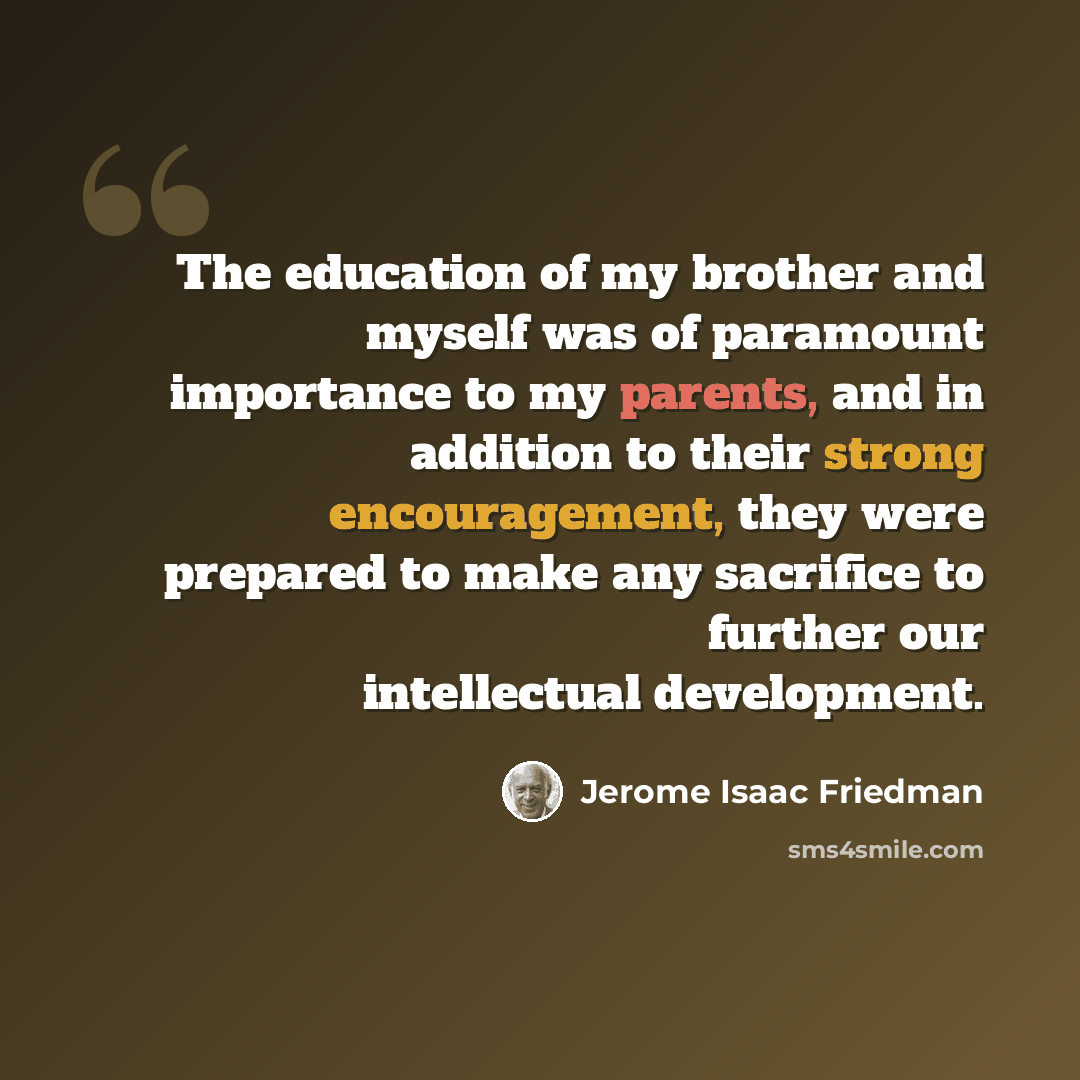 “The education of my brother and myself was of paramount importance to my parents, and in addition to their strong encouragement, they were prepared to make any sacrifice to further our intellectual development.” quote by Jerome Isaac Friedman