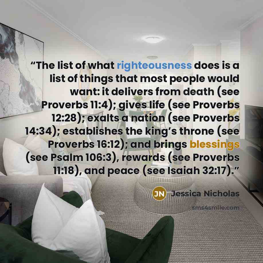 “The list of what righteousness does is a list of things that most people would want: it delivers from death (see Proverbs 11:4); gives life (see Proverbs 12:28); exalts a nation (see Proverbs 14:34); establishes the king’s throne (see Proverbs 16:12); and brings blessings (see Psalm 106:3)…” quote by Jessica Nicholas
