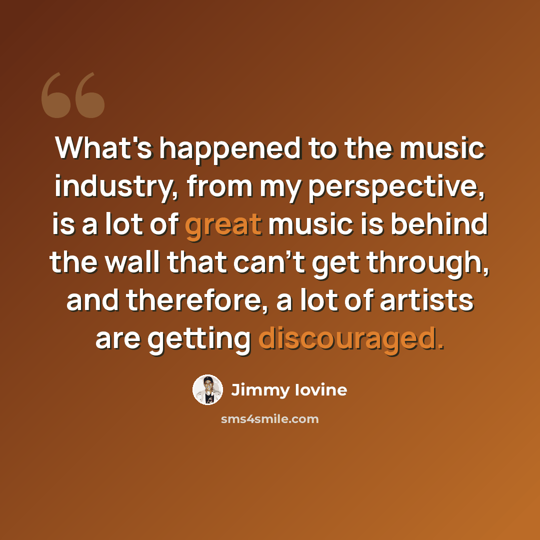 “What's happened to the music industry, from my perspective, is a lot of great music is behind the wall that can't get through, and therefore, a lot of artists are getting discouraged.” quote by Jimmy Iovine